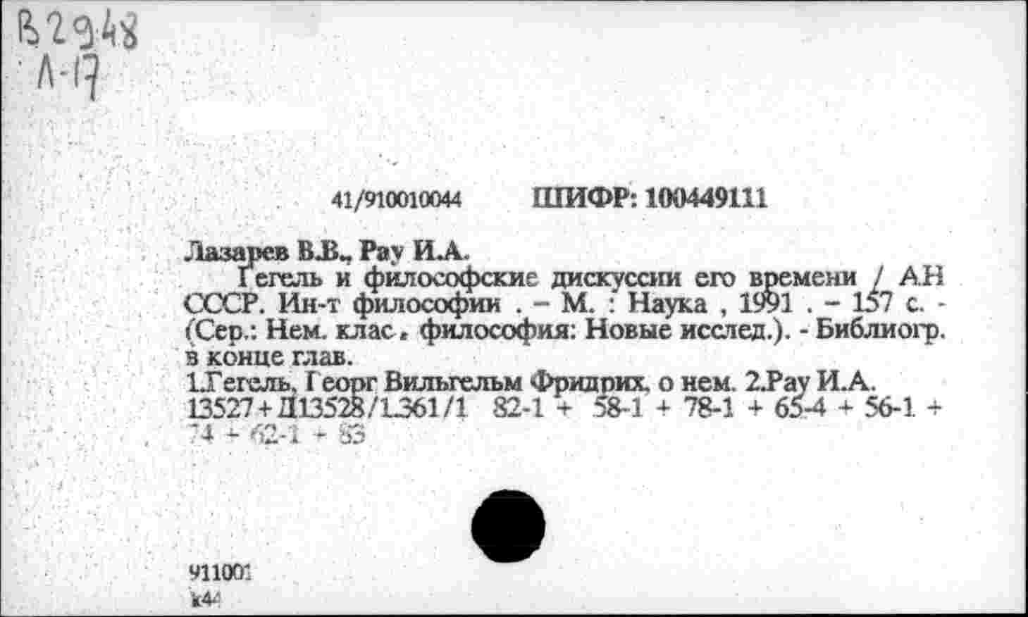 ﻿А-1^
41/910010044 ШИФР: 100449111
Лазарев В.В., Рау ИЛ.
Гегель и философские дискуссии его времени / АН СССР. Ин-т философии . - М. Наука , 1991 . - 157 с. -(Сер.: Нем. клас. философия: Новые исслед.). - Библиогр. в конце глав.
иГегель, Г еорг Вильгельм Фридрих, о нем. 2.Рау И.А. 13527 + Д13528/1361/1 82-1 + 58-1 + 78-1 + 65-4 + 56-1. + -4 - 62-1 - УЗ
911001 к44